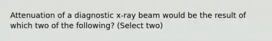 Attenuation of a diagnostic x-ray beam would be the result of which two of the following? (Select two)