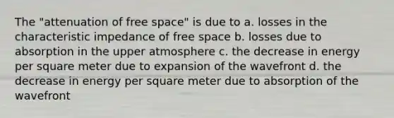 The "attenuation of free space" is due to a. losses in the characteristic impedance of free space b. losses due to absorption in the upper atmosphere c. the decrease in energy per square meter due to expansion of the wavefront d. the decrease in energy per square meter due to absorption of the wavefront