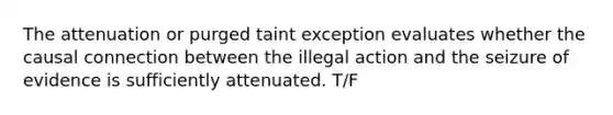 The attenuation or purged taint exception evaluates whether the causal connection between the illegal action and the seizure of evidence is sufficiently attenuated. T/F