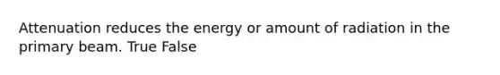 Attenuation reduces the energy or amount of radiation in the primary beam. True False