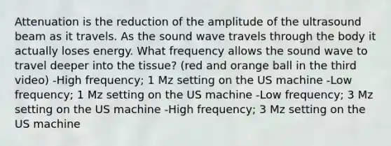 Attenuation is the reduction of the amplitude of the ultrasound beam as it travels. As the sound wave travels through the body it actually loses energy. What frequency allows the sound wave to travel deeper into the tissue? (red and orange ball in the third video) -High frequency; 1 Mz setting on the US machine -Low frequency; 1 Mz setting on the US machine -Low frequency; 3 Mz setting on the US machine -High frequency; 3 Mz setting on the US machine