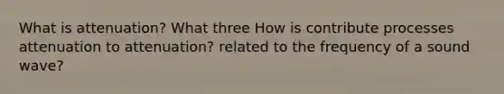 What is attenuation? What three How is contribute processes attenuation to attenuation? related to the frequency of a sound wave?