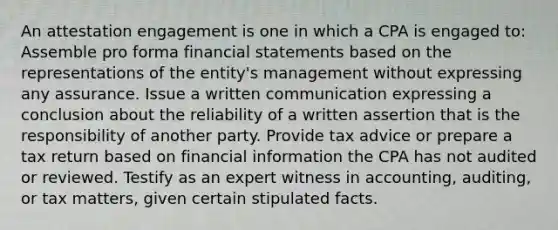 An attestation engagement is one in which a CPA is engaged to: Assemble pro forma financial statements based on the representations of the entity's management without expressing any assurance. Issue a written communication expressing a conclusion about the reliability of a written assertion that is the responsibility of another party. Provide tax advice or prepare a tax return based on financial information the CPA has not audited or reviewed. Testify as an expert witness in accounting, auditing, or tax matters, given certain stipulated facts.