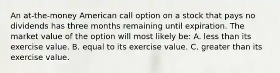 An at-the-money American call option on a stock that pays no dividends has three months remaining until expiration. The market value of the option will most likely be: A. less than its exercise value. B. equal to its exercise value. C. greater than its exercise value.