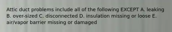 Attic duct problems include all of the following EXCEPT A. leaking B. over-sized C. disconnected D. insulation missing or loose E. air/vapor barrier missing or damaged