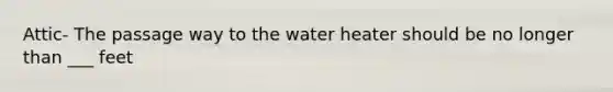 Attic- The passage way to the water heater should be no longer than ___ feet