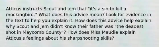 Atticus instructs Scout and Jem that "it's a sin to kill a mockingbird." What does this advice mean? Look for evidence in the text to help you explain it. How does this advice help explain why Scout and Jem didn't know their father was "the deadest shot in Maycomb County"? How does Miss Maudie explain Atticus's feelings about his sharpshooting skills?