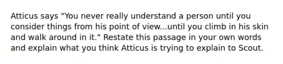 Atticus says "You never really understand a person until you consider things from his point of view...until you climb in his skin and walk around in it." Restate this passage in your own words and explain what you think Atticus is trying to explain to Scout.