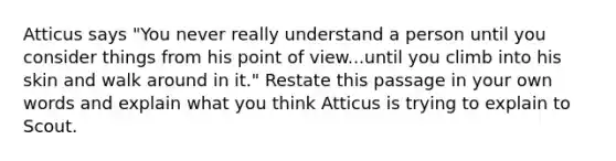 Atticus says "You never really understand a person until you consider things from his point of view...until you climb into his skin and walk around in it." Restate this passage in your own words and explain what you think Atticus is trying to explain to Scout.