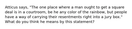 Atticus says, "The one place where a man ought to get a square deal is in a courtroom, be he any color of the rainbow, but people have a way of carrying their resentments right into a jury box." What do you think he means by this statement?