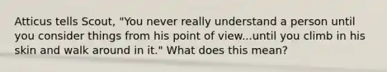 Atticus tells Scout, "You never really understand a person until you consider things from his point of view...until you climb in his skin and walk around in it." What does this mean?