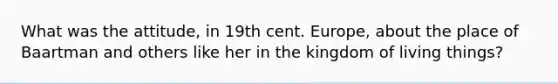 What was the attitude, in 19th cent. Europe, about the place of Baartman and others like her in the kingdom of living things?