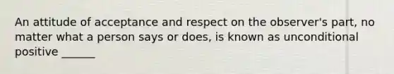 An attitude of acceptance and respect on the observer's part, no matter what a person says or does, is known as unconditional positive ______