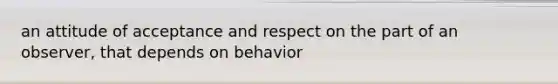 an attitude of acceptance and respect on the part of an observer, that depends on behavior