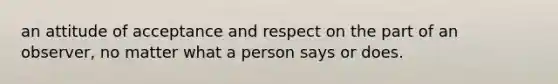 an attitude of acceptance and respect on the part of an observer, no matter what a person says or does.