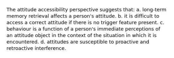 The attitude accessibility perspective suggests that: a. long-term memory retrieval affects a person's attitude. b. it is difficult to access a correct attitude if there is no trigger feature present. c. behaviour is a function of a person's immediate perceptions of an attitude object in the context of the situation in which it is encountered. d. attitudes are susceptible to proactive and retroactive interference.