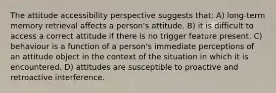 The attitude accessibility perspective suggests that: A) long-term memory retrieval affects a person's attitude. B) it is difficult to access a correct attitude if there is no trigger feature present. C) behaviour is a function of a person's immediate perceptions of an attitude object in the context of the situation in which it is encountered. D) attitudes are susceptible to proactive and retroactive interference.