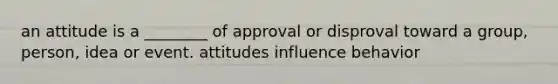 an attitude is a ________ of approval or disproval toward a group, person, idea or event. attitudes influence behavior