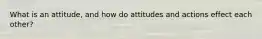 What is an attitude, and how do attitudes and actions effect each other?