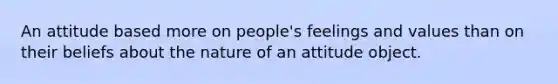 An attitude based more on people's feelings and values than on their beliefs about the nature of an attitude object.