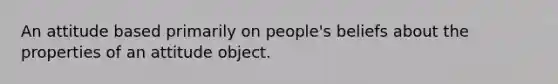 An attitude based primarily on people's beliefs about the properties of an attitude object.