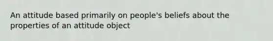 An attitude based primarily on people's beliefs about the properties of an attitude object