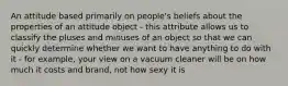 An attitude based primarily on people's beliefs about the properties of an attitude object - this attribute allows us to classify the pluses and minuses of an object so that we can quickly determine whether we want to have anything to do with it - for example, your view on a vacuum cleaner will be on how much it costs and brand, not how sexy it is