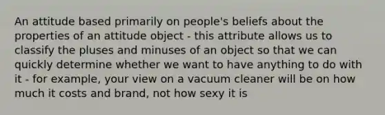 An attitude based primarily on people's beliefs about the properties of an attitude object - this attribute allows us to classify the pluses and minuses of an object so that we can quickly determine whether we want to have anything to do with it - for example, your view on a vacuum cleaner will be on how much it costs and brand, not how sexy it is