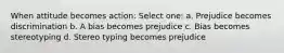 When attitude becomes action: Select one: a. Prejudice becomes discrimination b. A bias becomes prejudice c. Bias becomes stereotyping d. Stereo typing becomes prejudice