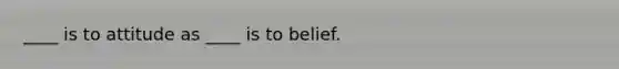 ____ is to attitude as ____ is to belief.