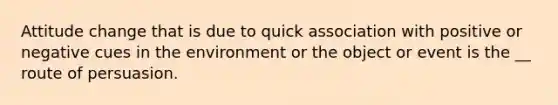 Attitude change that is due to quick association with positive or negative cues in the environment or the object or event is the __ route of persuasion.