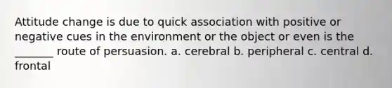 Attitude change is due to quick association with positive or negative cues in the environment or the object or even is the _______ route of persuasion. a. cerebral b. peripheral c. central d. frontal