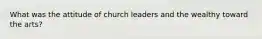 What was the attitude of church leaders and the wealthy toward the arts?