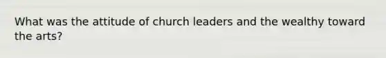 What was the attitude of church leaders and the wealthy toward the arts?