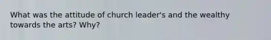 What was the attitude of church leader's and the wealthy towards the arts? Why?