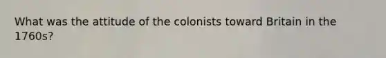 What was the attitude of the colonists toward Britain in the 1760s?