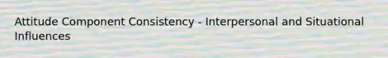 Attitude Component Consistency - Interpersonal and Situational Influences