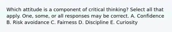 Which attitude is a component of critical thinking? Select all that apply. One, some, or all responses may be correct. A. Confidence B. Risk avoidance C. Fairness D. Discipline E. Curiosity