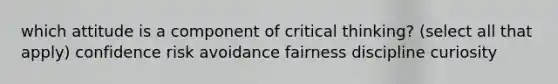 which attitude is a component of critical thinking? (select all that apply) confidence risk avoidance fairness discipline curiosity