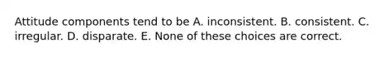 Attitude components tend to be A. inconsistent. B. consistent. C. irregular. D. disparate. E. None of these choices are correct.