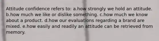 Attitude confidence refers to: a.how strongly we hold an attitude. b.how much we like or dislike something. c.how much we know about a product. d.how our evaluations regarding a brand are mixed. e.how easily and readily an attitude can be retrieved from memory.