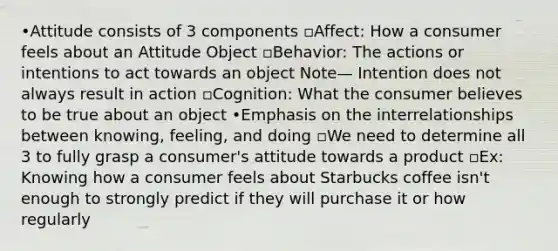 •Attitude consists of 3 components ▫Affect: How a consumer feels about an Attitude Object ▫Behavior: The actions or intentions to act towards an object Note— Intention does not always result in action ▫Cognition: What the consumer believes to be true about an object •Emphasis on the interrelationships between knowing, feeling, and doing ▫We need to determine all 3 to fully grasp a consumer's attitude towards a product ▫Ex: Knowing how a consumer feels about Starbucks coffee isn't enough to strongly predict if they will purchase it or how regularly