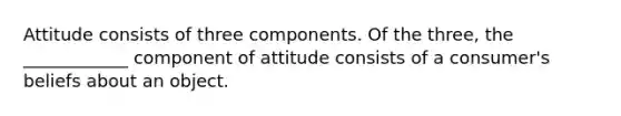 Attitude consists of three components. Of the three, the ____________ component of attitude consists of a consumer's beliefs about an object.