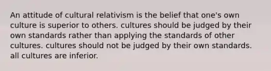 An attitude of cultural relativism is the belief that one's own culture is superior to others. cultures should be judged by their own standards rather than applying the standards of other cultures. cultures should not be judged by their own standards. all cultures are inferior.