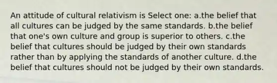 An attitude of cultural relativism is Select one: a.the belief that all cultures can be judged by the same standards. b.the belief that one's own culture and group is superior to others. c.the belief that cultures should be judged by their own standards rather than by applying the standards of another culture. d.the belief that cultures should not be judged by their own standards.