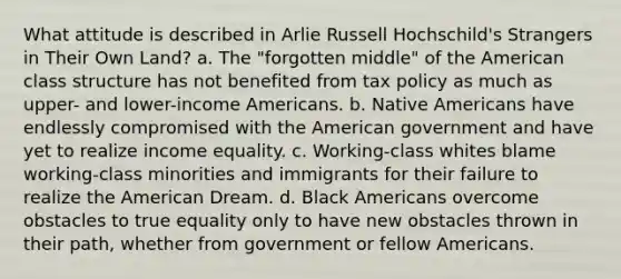 What attitude is described in Arlie Russell Hochschild's Strangers in Their Own Land? a. The "forgotten middle" of the American class structure has not benefited from tax policy as much as upper- and lower-income Americans. b. Native Americans have endlessly compromised with the American government and have yet to realize income equality. c. Working-class whites blame working-class minorities and immigrants for their failure to realize the American Dream. d. Black Americans overcome obstacles to true equality only to have new obstacles thrown in their path, whether from government or fellow Americans.