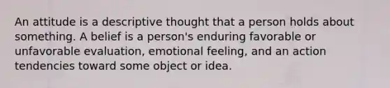 An attitude is a descriptive thought that a person holds about something. A belief is a person's enduring favorable or unfavorable evaluation, emotional feeling, and an action tendencies toward some object or idea.