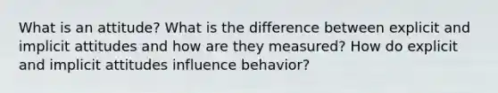 What is an attitude? What is the difference between explicit and implicit attitudes and how are they measured? How do explicit and implicit attitudes influence behavior?