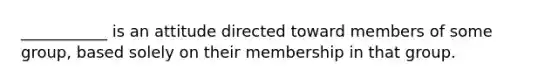 ___________ is an attitude directed toward members of some group, based solely on their membership in that group.