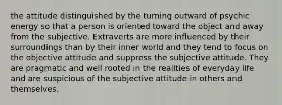 the attitude distinguished by the turning outward of psychic energy so that a person is oriented toward the object and away from the subjective. Extraverts are more influenced by their surroundings than by their inner world and they tend to focus on the objective attitude and suppress the subjective attitude. They are pragmatic and well rooted in the realities of everyday life and are suspicious of the subjective attitude in others and themselves.